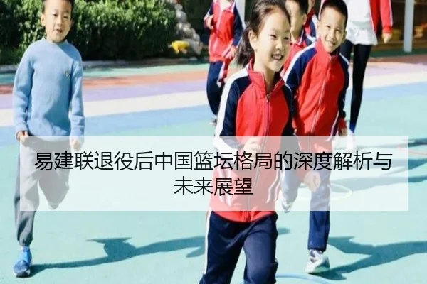 易建联退役后中国篮坛格局的深度解析与未来展望