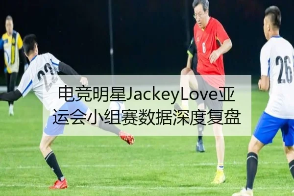 电竞明星JackeyLove亚运会小组赛数据深度复盘